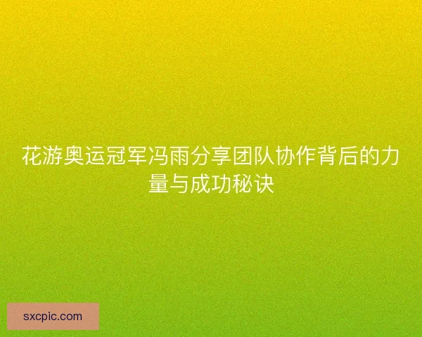 花游奥运冠军冯雨分享团队协作背后的力量与成功秘诀 花游奥运冠军冯雨分享团队协作背后的力量与成功秘诀