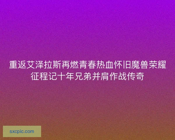 重返艾泽拉斯再燃青春热血怀旧魔兽荣耀征程记十年兄弟并肩作战传奇