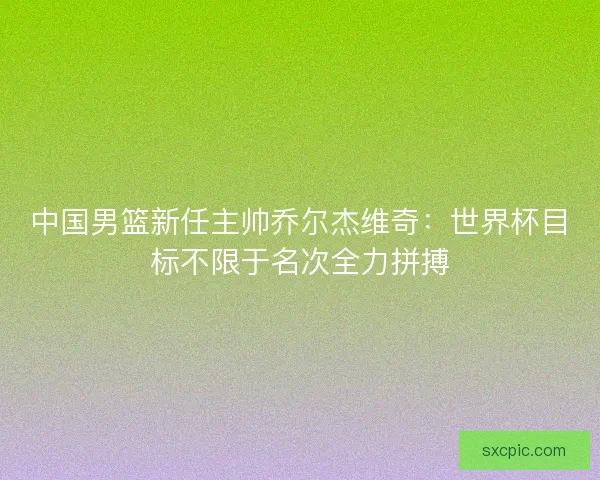 中国男篮新任主帅乔尔杰维奇：世界杯目标不限于名次全力拼搏