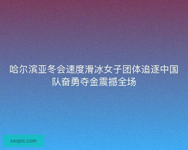 哈尔滨亚冬会速度滑冰女子团体追逐中国队奋勇夺金震撼全场