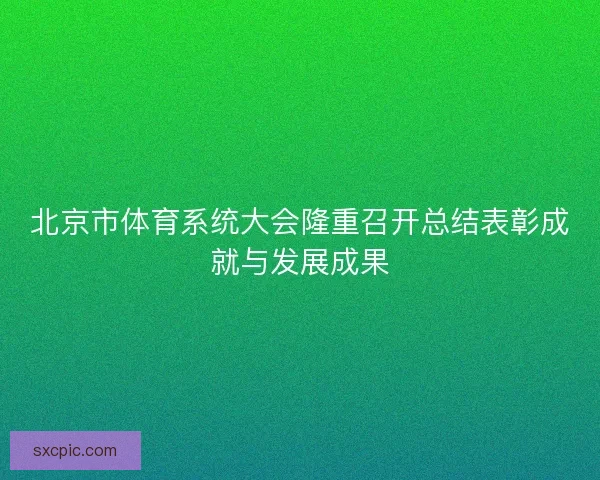 北京市体育系统大会隆重召开总结表彰成就与发展成果