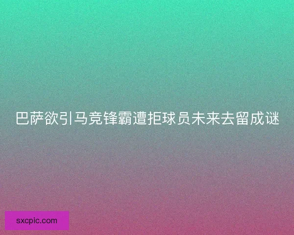巴萨欲引马竞锋霸遭拒球员未来去留成谜