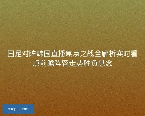 国足对阵韩国直播焦点之战全解析实时看点前瞻阵容走势胜负悬念