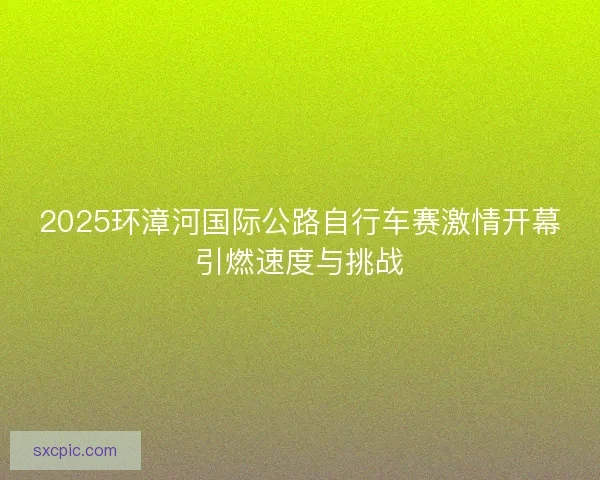 2025环漳河国际公路自行车赛激情开幕引燃速度与挑战