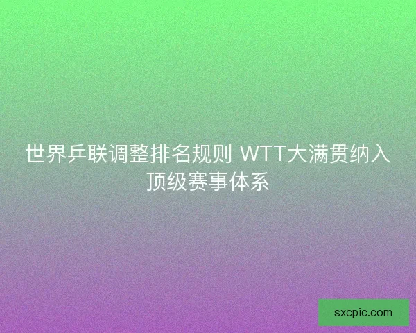 世界乒联调整排名规则 WTT大满贯纳入顶级赛事体系