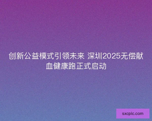 创新公益模式引领未来 深圳2025无偿献血健康跑正式启动 创新公益模式引领未来 深圳2025无偿献血健康跑正式启动