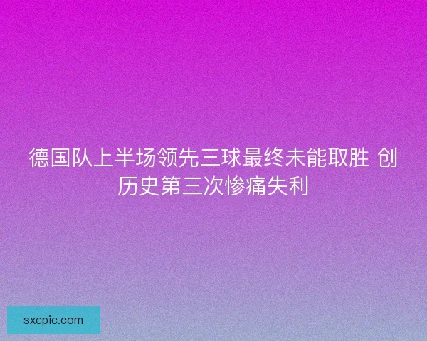 德国队上半场领先三球最终未能取胜 创历史第三次惨痛失利