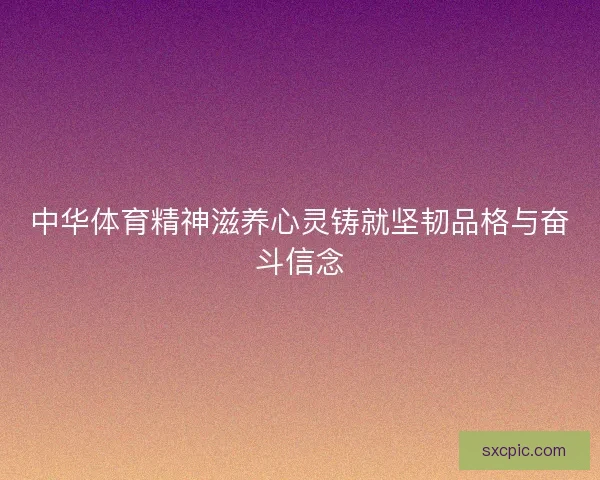 中华体育精神滋养心灵铸就坚韧品格与奋斗信念 中华体育精神滋养心灵铸就坚韧品格与奋斗信念