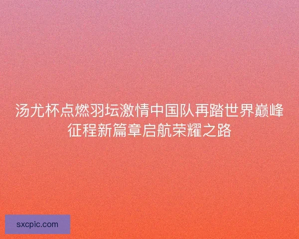 汤尤杯点燃羽坛激情中国队再踏世界巅峰征程新篇章启航荣耀之路 汤尤杯点燃羽坛激情中国队再踏世界巅峰征程新篇章启航荣耀之路