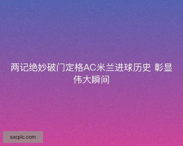 两记绝妙破门定格AC米兰进球历史 彰显伟大瞬间 两记绝妙破门定格AC米兰进球历史 彰显伟大瞬间