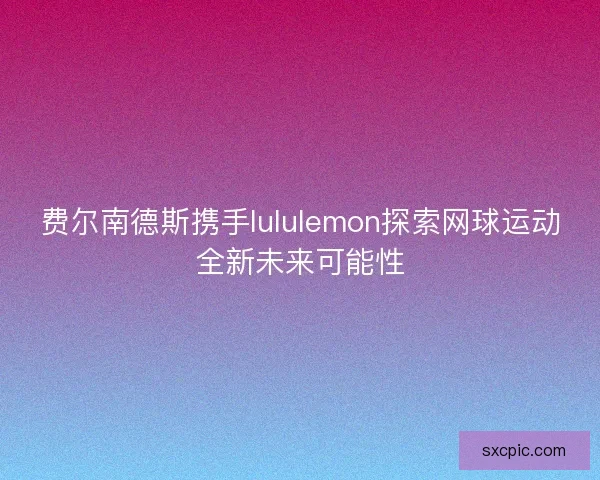 费尔南德斯携手lululemon探索网球运动全新未来可能性