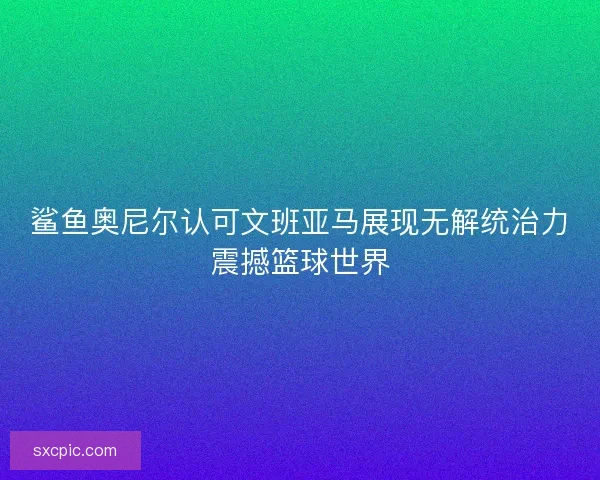 鲨鱼奥尼尔认可文班亚马展现无解统治力震撼篮球世界