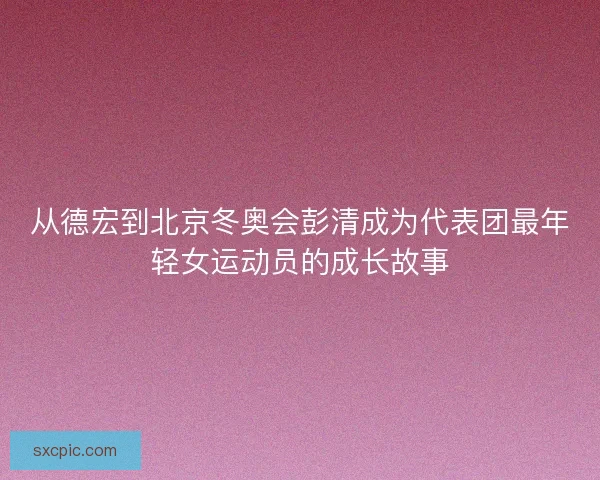 从德宏到北京冬奥会彭清成为代表团最年轻女运动员的成长故事
