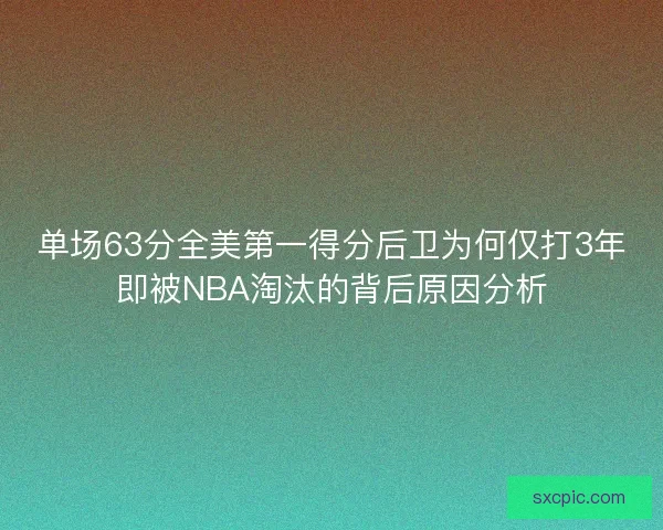 单场63分全美第一得分后卫为何仅打3年即被NBA淘汰的背后原因分析