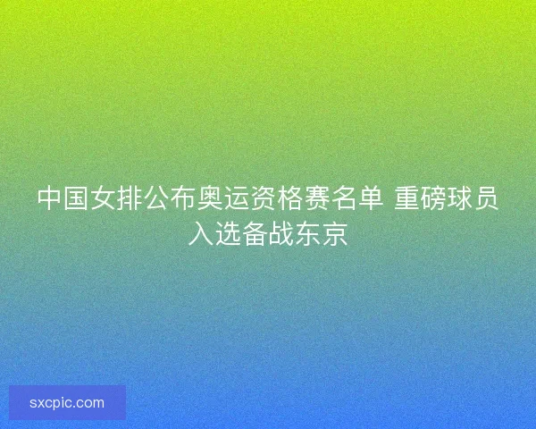 中国女排公布奥运资格赛名单 重磅球员入选备战东京