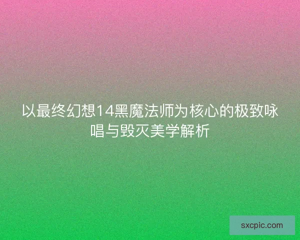 以最终幻想14黑魔法师为核心的极致咏唱与毁灭美学解析 以最终幻想14黑魔法师为核心的极致咏唱与毁灭美学解析