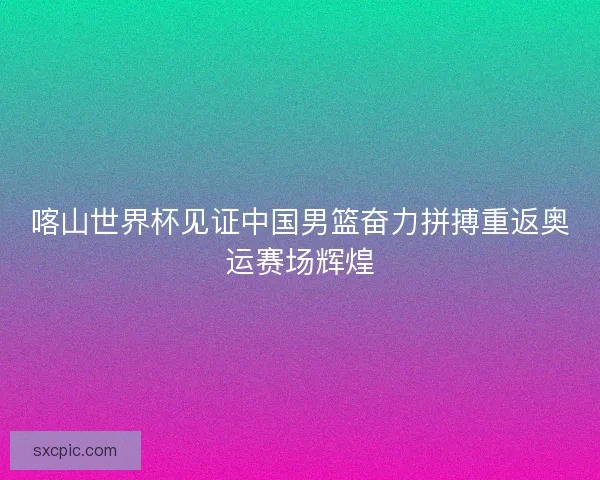 喀山世界杯见证中国男篮奋力拼搏重返奥运赛场辉煌