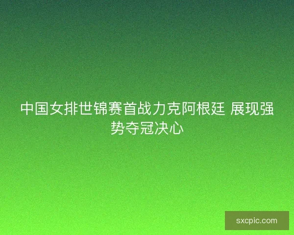中国女排世锦赛首战力克阿根廷 展现强势夺冠决心 中国女排世锦赛首战力克阿根廷 展现强势夺冠决心